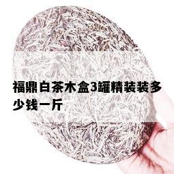 福鼎白茶木盒3罐精装装多少钱一斤