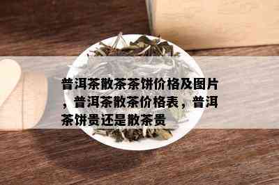 普洱茶散茶茶饼价格及图片，普洱茶散茶价格表，普洱茶饼贵还是散茶贵