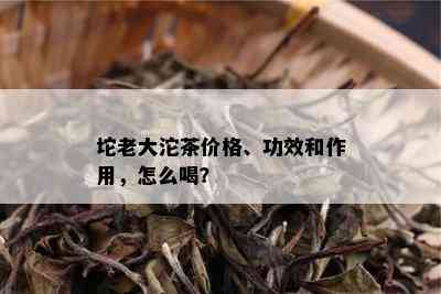 坨老大沱茶价格、功效和作用，怎么喝？