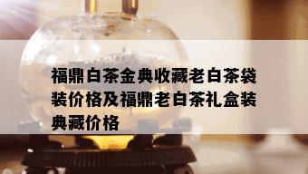 福鼎白茶金典收藏老白茶袋装价格及福鼎老白茶礼盒装典藏价格