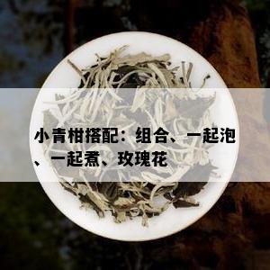 小青柑搭配：组合、一起泡、一起煮、玫瑰花