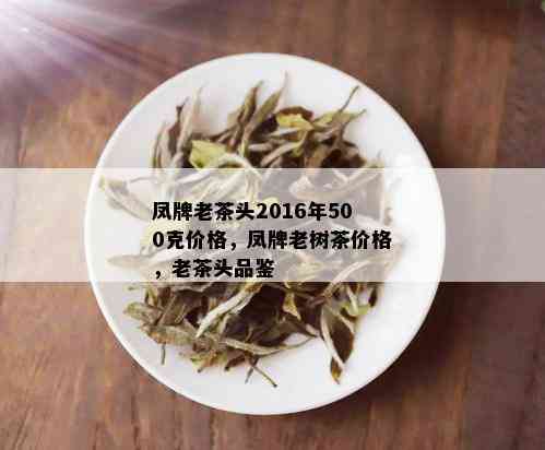 凤牌老茶头2016年500克价格，凤牌老树茶价格，老茶头品鉴