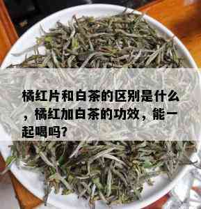 橘红片和白茶的区别是什么，橘红加白茶的功效，能一起喝吗？