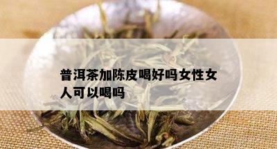 普洱茶加陈皮喝好吗女性女人可以喝吗