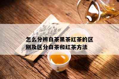 怎么分辨白茶黑茶红茶的区别及区分白茶和红茶方法