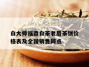 白大师福鼎白茶老眉茶饼价格表及全国销售网点