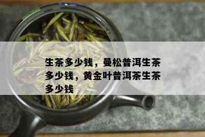 生茶多少钱，曼松普洱生茶多少钱，黄金叶普洱茶生茶多少钱