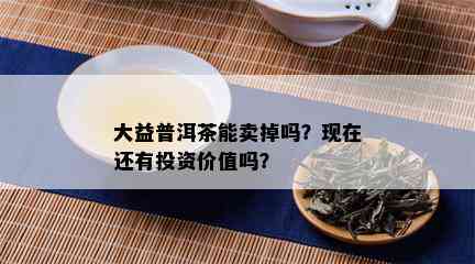 大益普洱茶能卖掉吗？现在还有投资价值吗？