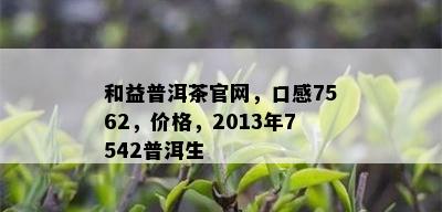 和益普洱茶官网，口感7562，价格，2013年7542普洱生