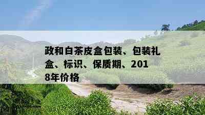 政和白茶皮盒包装、包装礼盒、标识、保质期、2018年价格