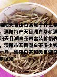 溧阳天目山白茶属于什么茶，溧阳特产天目湖白茶和溧阳天目湖白茶四盒装价格表，溧阳市天目湖白茶多少钱一斤，溧阳白茶和天目湖白茶区别