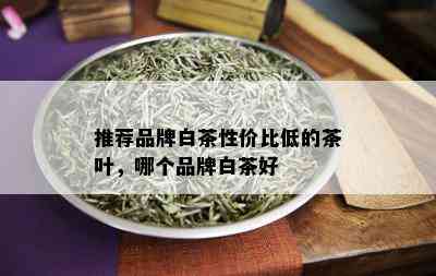 推荐品牌白茶性价比低的茶叶，哪个品牌白茶好