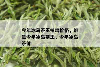 今年冰岛茶王拍出价格，谁是今年冰岛茶王，今年冰岛茶价