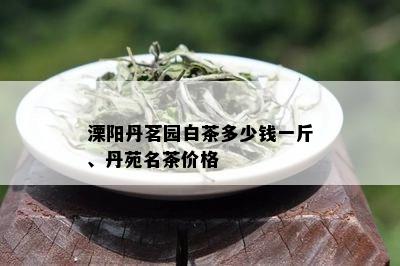 溧阳丹茗园白茶多少钱一斤、丹苑名茶价格