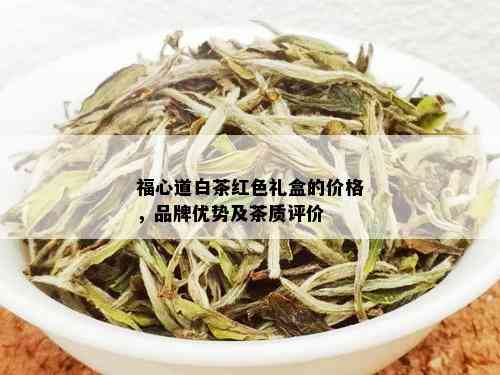 福心道白茶红色礼盒的价格，品牌优势及茶质评价