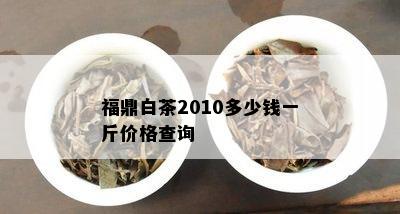 福鼎白茶2010多少钱一斤价格查询