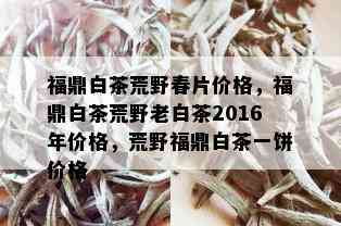 福鼎白茶荒野春片价格，福鼎白茶荒野老白茶2016年价格，荒野福鼎白茶一饼价格