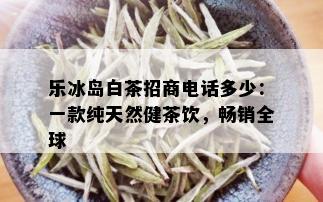 乐冰岛白茶招商电话多少：一款纯天然健茶饮，畅销全球