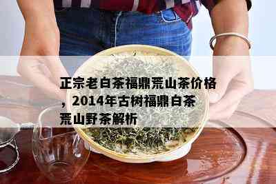 正宗老白茶福鼎荒山茶价格，2014年古树福鼎白茶荒山野茶解析