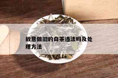 故意做旧的白茶违法吗及处理方法