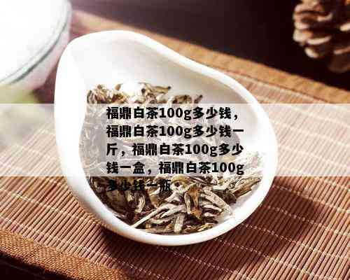 福鼎白茶100g多少钱，福鼎白茶100g多少钱一斤，福鼎白茶100g多少钱一盒，福鼎白茶100g多少钱一瓶