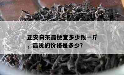 正安白茶更便宜多少钱一斤，最贵的价格是多少？