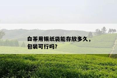 白茶用锡纸袋能存放多久，包装可行吗？