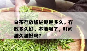 白茶存放尴尬期是多久，存放多久好，不能喝了，时间越久越好吗？