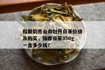 和聚韵荒山白牡丹白茶价格及购买，福鼎白茶350g一盒多少钱？