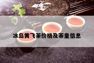 冰岛黄飞茶价格及茶皇信息