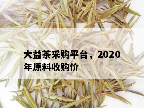 大益茶采购平台，2020年原料收购价