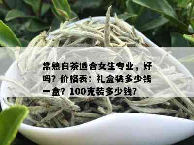 常熟白茶适合女生专业，好吗？价格表：礼盒装多少钱一盒？100克装多少钱？