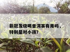 新冠发烧喝普洱茶有用吗，特别是对小孩？