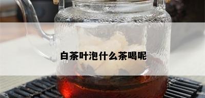 白茶叶泡什么茶喝呢