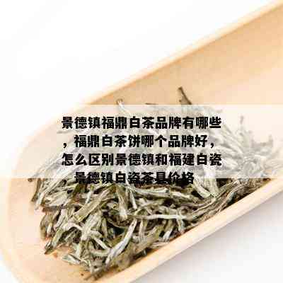 景德镇福鼎白茶品牌有哪些，福鼎白茶饼哪个品牌好，怎么区别景德镇和福建白瓷，景德镇白瓷茶具价格