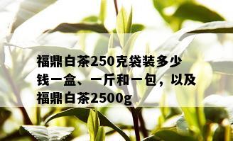 福鼎白茶250克袋装多少钱一盒、一斤和一包，以及福鼎白茶2500g