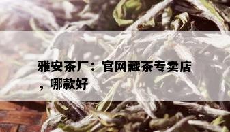 雅安茶厂：官网藏茶专卖店，哪款好