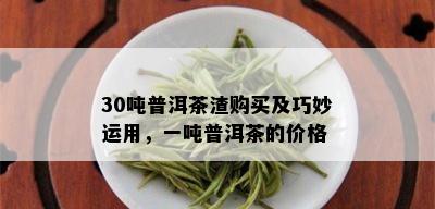 30吨普洱茶渣购买及巧妙运用，一吨普洱茶的价格