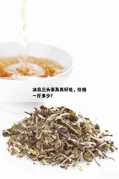 冰岛三头茶及其好处，价格一斤多少？