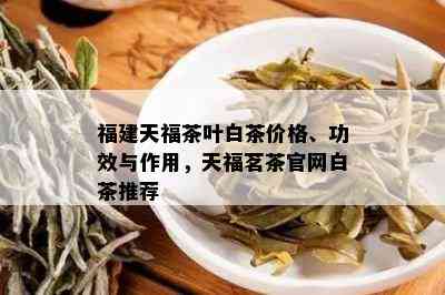 福建天福茶叶白茶价格、功效与作用，天福茗茶官网白茶推荐