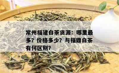 常州福建白茶货源：哪里最多？价格多少？与福鼎白茶有何区别？