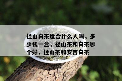 径山白茶适合什么人喝，多少钱一盒，径山茶和白茶哪个好，径山茶和安吉白茶