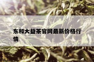 东和大益茶官网最新价格行情