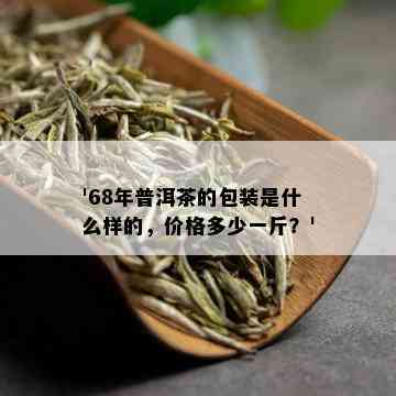 '68年普洱茶的包装是什么样的，价格多少一斤？'