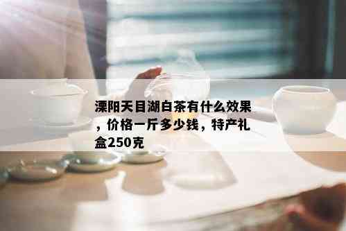 溧阳天目湖白茶有什么效果，价格一斤多少钱，特产礼盒250克