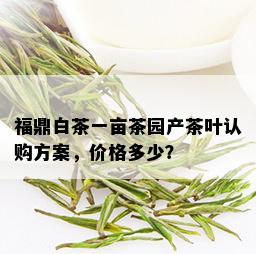 福鼎白茶一亩茶园产茶叶认购方案，价格多少？