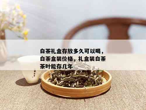 白茶礼盒存放多久可以喝，白茶盒装价格，礼盒装白茶茶叶能存几年