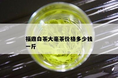 福鼎白茶大毫茶价格多少钱一斤