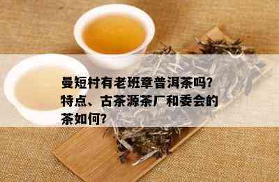 曼短村有老班章普洱茶吗？特点、古茶源茶厂和委会的茶如何？