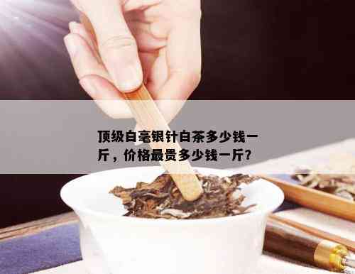 顶级白毫银针白茶多少钱一斤，价格最贵多少钱一斤？